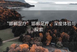 “邯鄲足療”邯鄲足療，深度體驗與探索