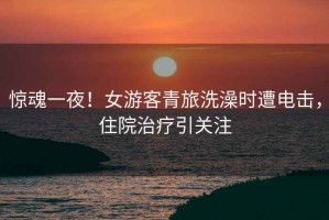 驚魂一夜！女游客青旅洗澡時(shí)遭電擊，住院治療引關(guān)注