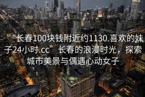 “長(cháng)春100塊錢(qián)附近約1130.喜歡的妹子24小時(shí).cc”長(cháng)春的浪漫時(shí)光，探索城市美景與偶遇心動(dòng)女子