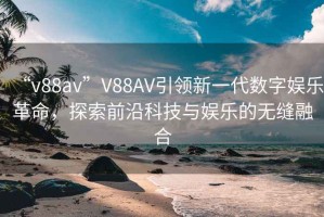 “v88av”V88AV引領(lǐng)新一代數字娛樂(lè )革命，探索前沿科技與娛樂(lè )的無(wú)縫融合