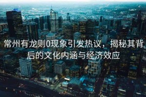 常州有龍則0現象引發(fā)熱議，揭秘其背后的文化內涵與經(jīng)濟效應