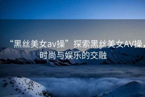 “黑絲美女a(chǎn)v操”探索黑絲美女AV操，時(shí)尚與娛樂(lè )的交融