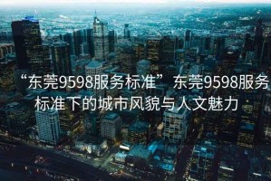 “東莞9598服務(wù)標準”東莞9598服務(wù)標準下的城市風(fēng)貌與人文魅力