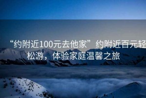 “約附近100元去他家”約附近百元輕松游，體驗家庭溫馨之旅