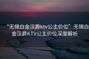 “無(wú)錫白金漢爵ktv公主價(jià)位”無(wú)錫白金漢爵KTV公主價(jià)位深度解析