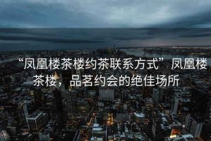 “鳳凰樓茶樓約茶聯(lián)系方式”鳳凰樓茶樓，品茗約會(huì )的絕佳場(chǎng)所