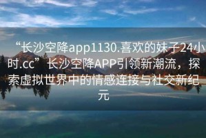 “長(cháng)沙空降app1130.喜歡的妹子24小時(shí).cc”長(cháng)沙空降APP引領(lǐng)新潮流，探索虛擬世界中的情感連接與社交新紀元