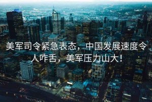美軍司令緊急表態(tài)，中國發(fā)展速度令人咋舌，美軍壓力山大！
