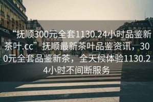 “撫順300元全套1130.24小時(shí)品鑒新茶葉.cc”撫順最新茶葉品鑒資訊，300元全套品鑒新茶，全天候體驗1130.24小時(shí)不間斷服務(wù)