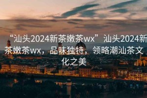 “汕頭2024新茶嫩茶wx”汕頭2024新茶嫩茶wx，品味獨特，領(lǐng)略潮汕茶文化之美