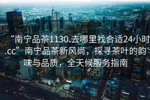 “南寧品茶1130.去哪里找合適24小時(shí).cc”南寧品茶新風(fēng)尚，探尋茶葉的韻味與品質(zhì)，全天候服務(wù)指南