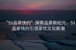 “51品茶快約”探索品茶新紀元，51品茶快約引領(lǐng)茶飲文化新潮