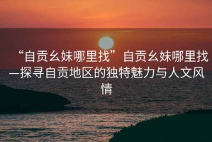 “自貢幺妹哪里找”自貢幺妹哪里找—探尋自貢地區的獨特魅力與人文風(fēng)情