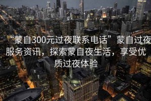 “蒙自300元過(guò)夜聯(lián)系電話(huà)”蒙自過(guò)夜服務(wù)資訊，探索蒙自夜生活，享受優(yōu)質(zhì)過(guò)夜體驗
