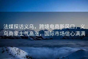 法媒探訪(fǎng)義烏，跨境電商新風(fēng)口，義烏商家士氣高漲，國際市場(chǎng)信心滿(mǎn)滿(mǎn)