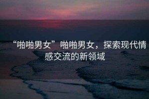 “啪啪男女”啪啪男女，探索現代情感交流的新領(lǐng)域