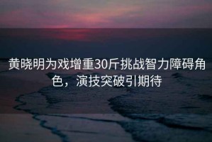 黃曉明為戲增重30斤挑戰智力障礙角色，演技突破引期待