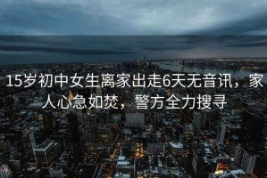 15歲初中女生離家出走6天無(wú)音訊，家人心急如焚，警方全力搜尋