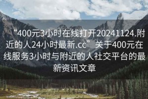 “400元3小時(shí)在線(xiàn)打開(kāi)20241124.附近的人24小時(shí)最新.cc”關(guān)于400元在線(xiàn)服務(wù)3小時(shí)與附近的人社交平臺的最新資訊文章