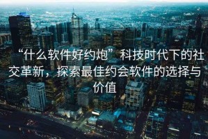 “什么軟件好約炮”科技時(shí)代下的社交革新，探索最佳約會(huì )軟件的選擇與價(jià)值