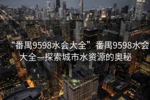 “番禺9598水會(huì )大全”番禺9598水會(huì )大全—探索城市水資源的奧秘