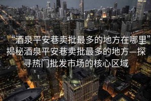“酒泉平安巷賣(mài)批最多的地方在哪里”揭秘酒泉平安巷賣(mài)批最多的地方—探尋熱門(mén)批發(fā)市場(chǎng)的核心區域