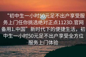 “初中生一小時(shí)50元足不出戶(hù)享受服務(wù)上門(mén)任你挑選絕對正點(diǎn)1123D.官網(wǎng)備用1.中國”新時(shí)代下的便捷生活，初中生一小時(shí)50元足不出戶(hù)享受全方位服務(wù)上門(mén)體驗