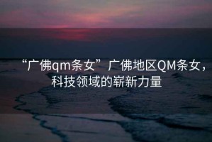 “廣佛qm條女”廣佛地區QM條女，科技領(lǐng)域的嶄新力量