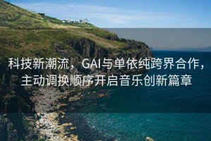 科技新潮流，GAI與單依純跨界合作，主動(dòng)調換順序開(kāi)啟音樂(lè )創(chuàng  )新篇章