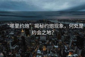 “哪里約炮”揭秘約炮現象，何處是約會(huì )之地？