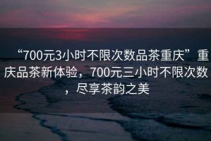“700元3小時(shí)不限次數品茶重慶”重慶品茶新體驗，700元三小時(shí)不限次數，盡享茶韻之美