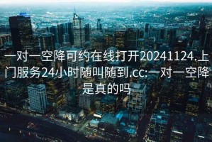 一對一空降可約在線(xiàn)打開(kāi)20241124.上門(mén)服務(wù)24小時(shí)隨叫隨到.cc:一對一空降是真的嗎