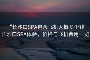 “長(cháng)沙口SPA包含飛機大概多少錢(qián)”長(cháng)沙口SPA體驗，價(jià)格與飛機費用一覽