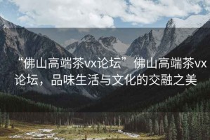 “佛山高端茶vx論壇”佛山高端茶vx論壇，品味生活與文化的交融之美