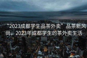 “2023成都學(xué)生品茶外賣(mài)”品茶新風(fēng)尚，2023年成都學(xué)生的茶外賣(mài)生活