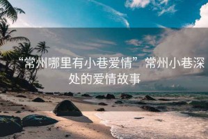 “常州哪里有小巷愛(ài)情”常州小巷深處的愛(ài)情故事