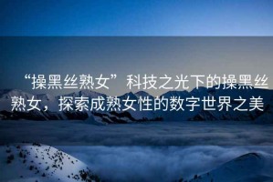“操黑絲熟女”科技之光下的操黑絲熟女，探索成熟女性的數字世界之美