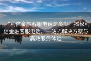 “利信金融客服電話(huà)是多少”揭秘利信金融客服電話(huà)，一站式解決方案與高效服務(wù)體驗