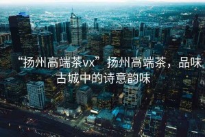 “揚州高端茶vx”揚州高端茶，品味古城中的詩(shī)意韻味