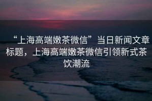 “上海高端嫩茶微信”當日新聞文章標題，上海高端嫩茶微信引領(lǐng)新式茶飲潮流