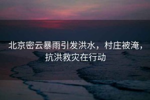 北京密云暴雨引發(fā)洪水，村莊被淹，抗洪救災在行動(dòng)