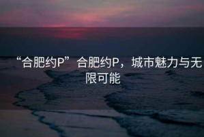 “合肥約P”合肥約P，城市魅力與無(wú)限可能
