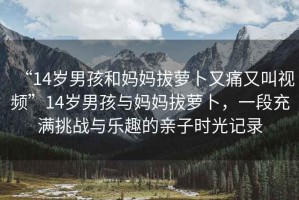 “14歲男孩和媽媽拔蘿卜又痛又叫視頻”14歲男孩與媽媽拔蘿卜，一段充滿(mǎn)挑戰與樂(lè )趣的親子時(shí)光記錄