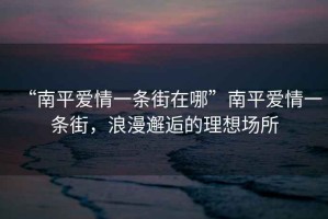 “南平愛(ài)情一條街在哪”南平愛(ài)情一條街，浪漫邂逅的理想場(chǎng)所