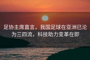 足協(xié)主席直言，我國足球在亞洲已淪為三四流，科技助力變革在即
