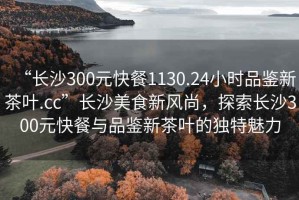 “長(cháng)沙300元快餐1130.24小時(shí)品鑒新茶葉.cc”長(cháng)沙美食新風(fēng)尚，探索長(cháng)沙300元快餐與品鑒新茶葉的獨特魅力