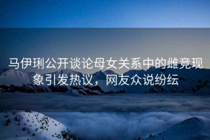 馬伊琍公開(kāi)談?wù)撃概P(guān)系中的雌競現象引發(fā)熱議，網(wǎng)友眾說(shuō)紛紜