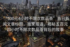 “500元4小時(shí)不限次數品茶”當日新聞文章標題，獨家報道，揭秘五百元四小時(shí)不限次數品茶背后的故事