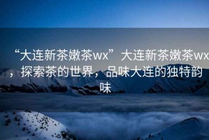 “大連新茶嫩茶wx”大連新茶嫩茶wx，探索茶的世界，品味大連的獨特韻味