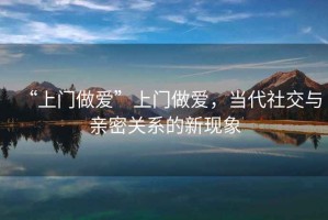“上門(mén)做愛(ài)”上門(mén)做愛(ài)，當代社交與親密關(guān)系的新現象